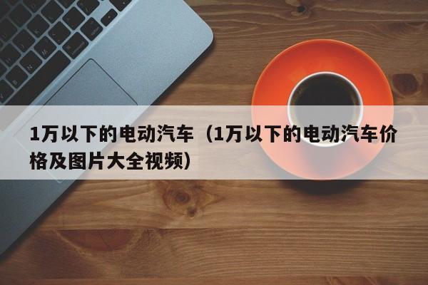 1万以下的电动汽车（1万以下的电动汽车价格及图片大全视频）-图1