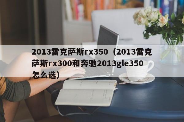 2013雷克萨斯rx350（2013雷克萨斯rx300和奔驰2013gle350怎么选）-图1