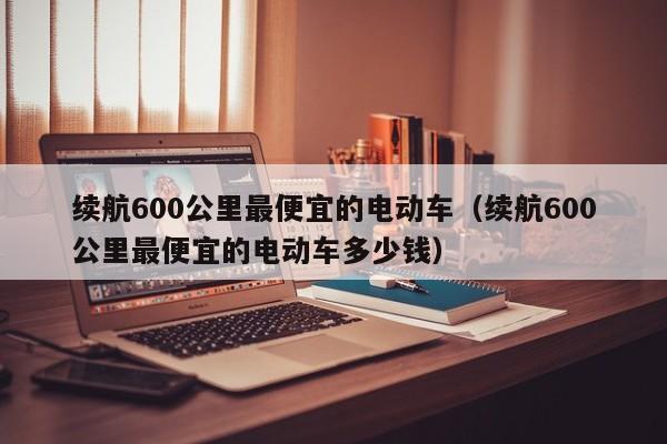 续航600公里最便宜的电动车（续航600公里最便宜的电动车多少钱）-图1