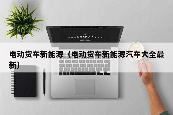 电动货车新能源（电动货车新能源汽车大全最新）-图1