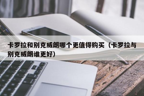 卡罗拉和别克威朗哪个更值得购买（卡罗拉与别克威朗谁更好）-图1