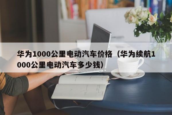 华为1000公里电动汽车价格（华为续航1000公里电动汽车多少钱）-图1