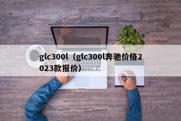 glc300l（glc300l奔驰价格2023款报价）-图1