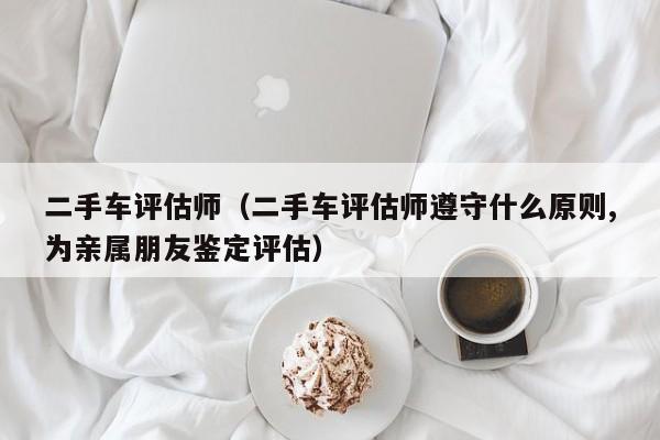 二手车评估师（二手车评估师遵守什么原则,为亲属朋友鉴定评估）-图1