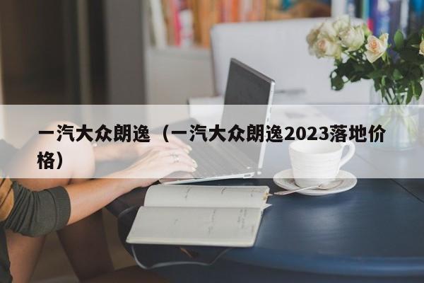 一汽大众朗逸（一汽大众朗逸2023落地价格）-图1