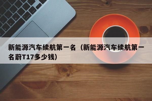 新能源汽车续航第一名（新能源汽车续航第一名蔚T17多少钱）-图1