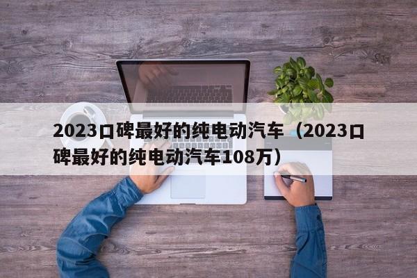 2023口碑最好的纯电动汽车（2023口碑最好的纯电动汽车108万）-图1