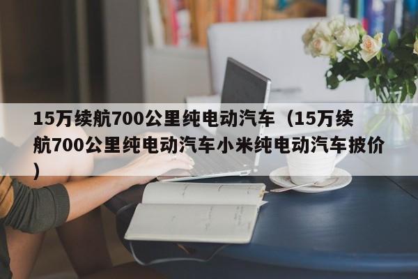 15万续航700公里纯电动汽车（15万续航700公里纯电动汽车小米纯电动汽车披价）-图1