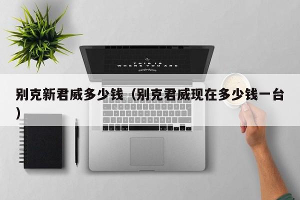 别克新君威多少钱（别克君威现在多少钱一台）-图1