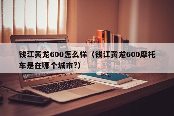 钱江黄龙600怎么样（钱江黄龙600摩托车是在哪个城市?）-图1