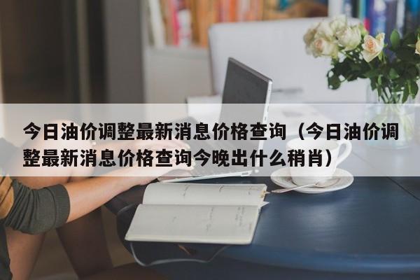 今日油价调整最新消息价格查询（今日油价调整最新消息价格查询今晚出什么稍肖）-图1