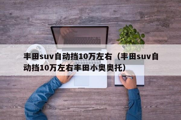 丰田suv自动挡10万左右（丰田suv自动挡10万左右丰田小奥奥托）-图1