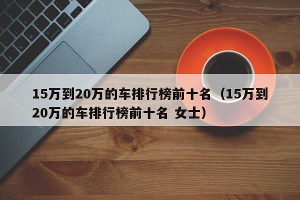 15万到20万的车排行榜前十名（15万到20万的车排行榜前十名 女士）-图1