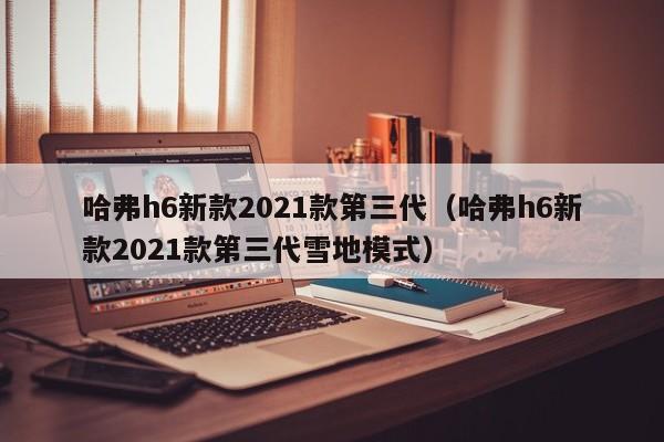 哈弗h6新款2021款第三代（哈弗h6新款2021款第三代雪地模式）-图1