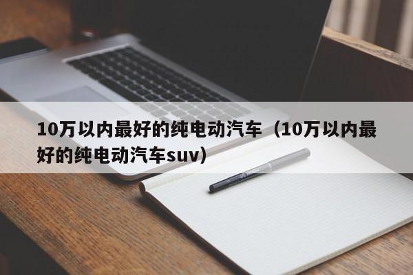 10万以内最好的纯电动汽车（10万以内最好的纯电动汽车suv）-图1