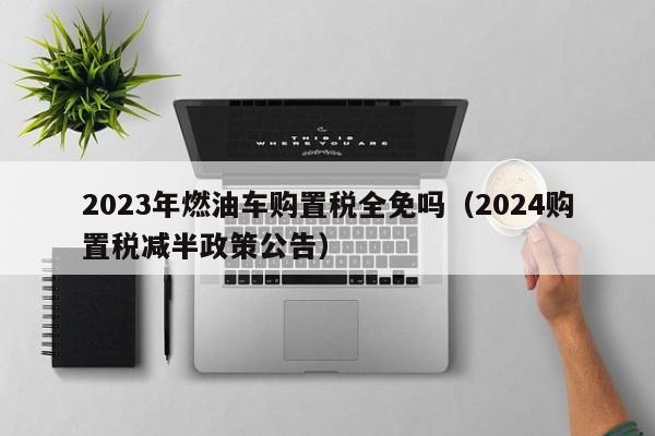 2023年燃油车购置税全免吗（2024购置税减半政策公告）-图1