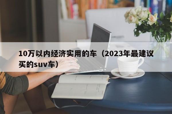 10万以内经济实用的车（2023年最建议买的suv车）-图1