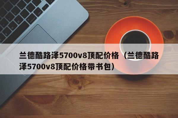 兰德酷路泽5700v8顶配价格（兰德酷路泽5700v8顶配价格带书包）-图1