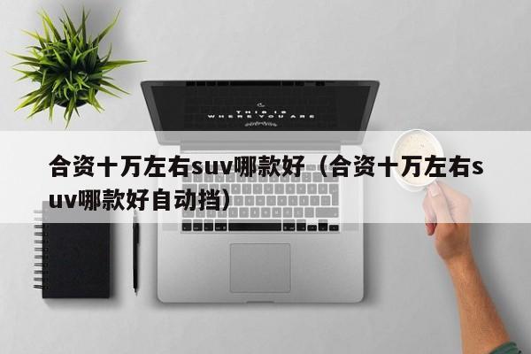 合资十万左右suv哪款好（合资十万左右suv哪款好自动挡）-图1