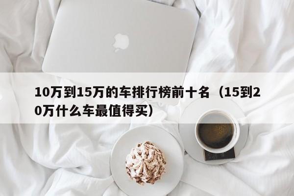 10万到15万的车排行榜前十名（15到20万什么车最值得买）-图1