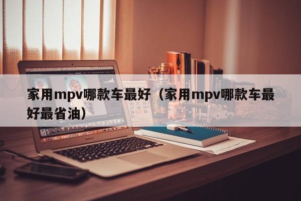 家用mpv哪款车最好（家用mpv哪款车最好最省油）-图1